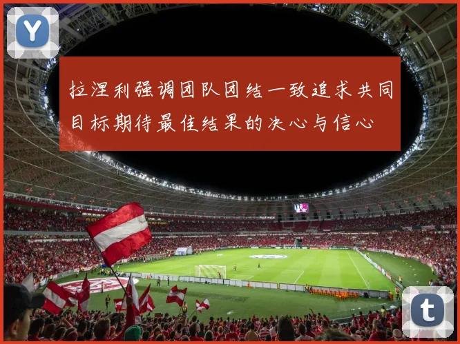 拉涅利强调团队团结一致追求共同目标期待最佳结果的决心与信心