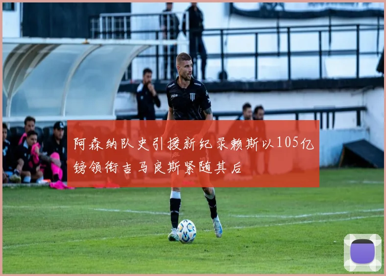 阿森纳队史引援新纪录赖斯以105亿镑领衔吉马良斯紧随其后