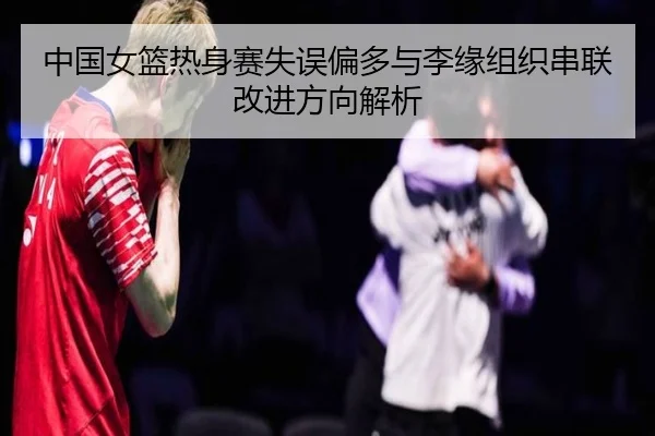 中国女篮热身赛失误偏多与李缘组织串联改进方向解析