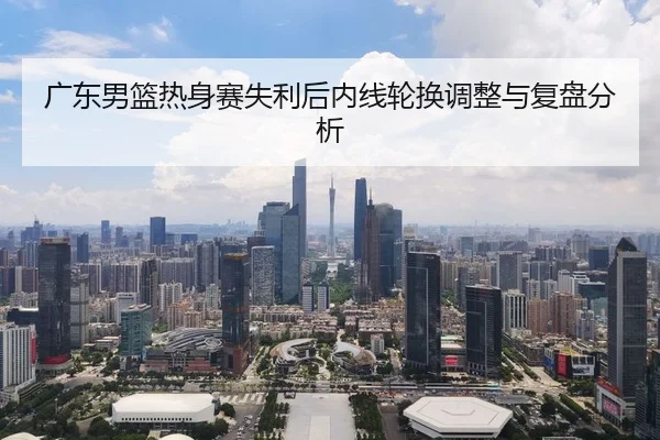 广东男篮热身赛失利后内线轮换调整与复盘分析