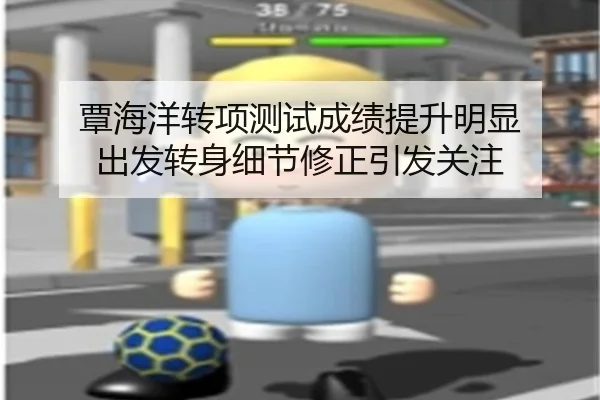 覃海洋转项测试成绩提升明显 出发转身细节修正引发关注