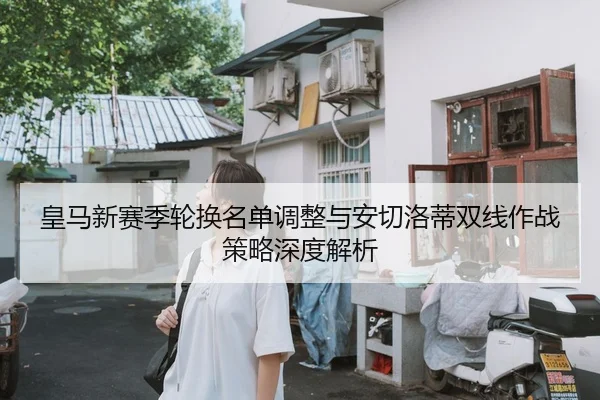 皇马新赛季轮换名单调整与安切洛蒂双线作战策略深度解析
